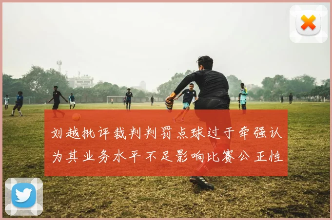 刘越批评裁判判罚点球过于牵强认为其业务水平不足影响比赛公正性