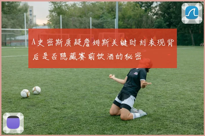 A史密斯质疑詹姆斯关键时刻表现背后是否隐藏赛前饮酒的秘密
