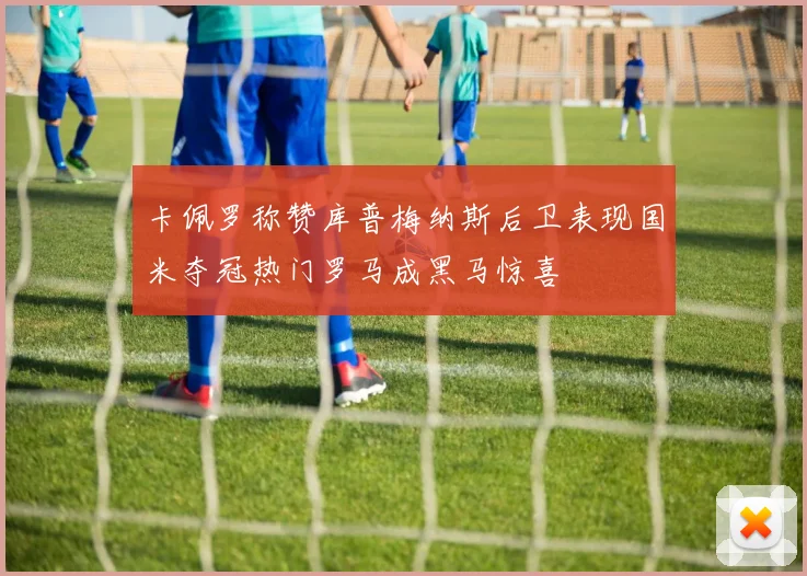 卡佩罗称赞库普梅纳斯后卫表现国米夺冠热门罗马成黑马惊喜