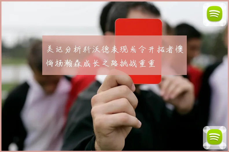 美记分析科沃德表现或令开拓者懊悔杨瀚森成长之路挑战重重