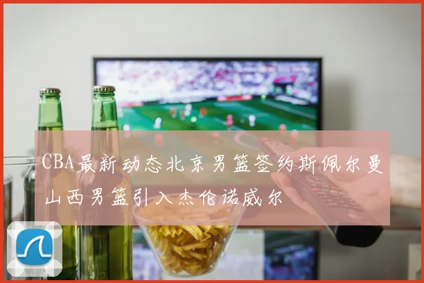 CBA最新动态北京男篮签约斯佩尔曼山西男篮引入杰伦诺威尔