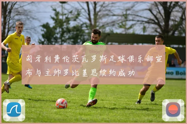 匈牙利费伦茨瓦罗斯足球俱乐部宣布与主帅罗比基恩续约成功