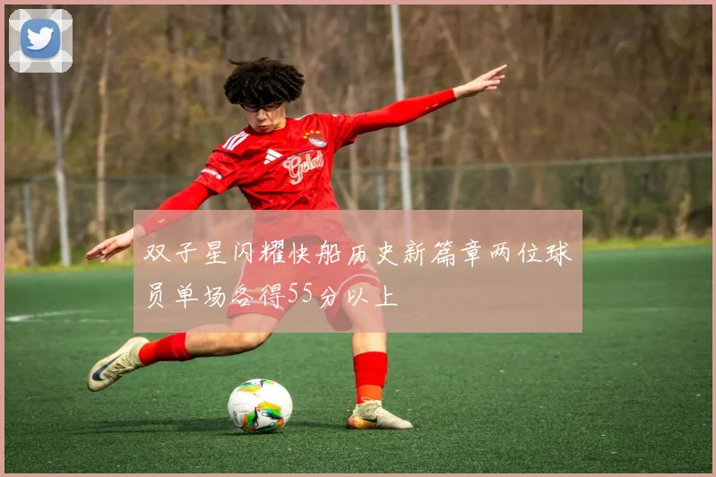 双子星闪耀快船历史新篇章两位球员单场各得55分以上