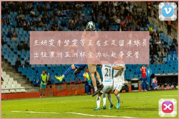 王妍雯李梦雯等五名女足留洋球员出征澳洲亚洲杯全力以赴争荣誉