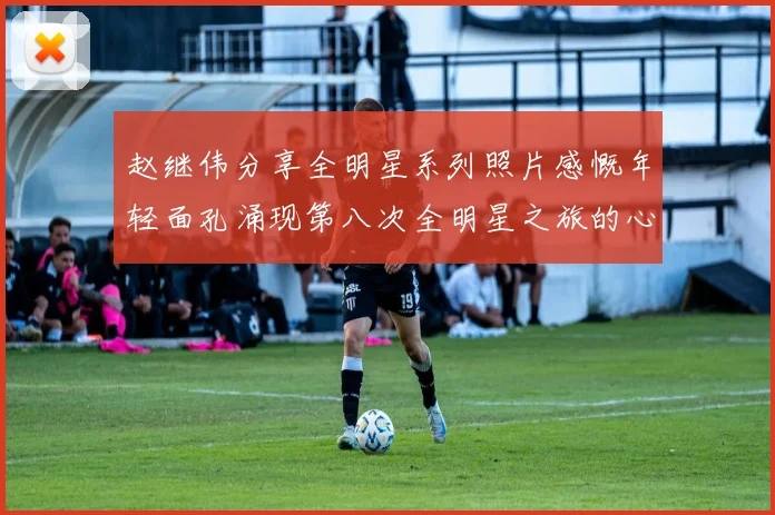 赵继伟分享全明星系列照片感慨年轻面孔涌现第八次全明星之旅的心路历程
