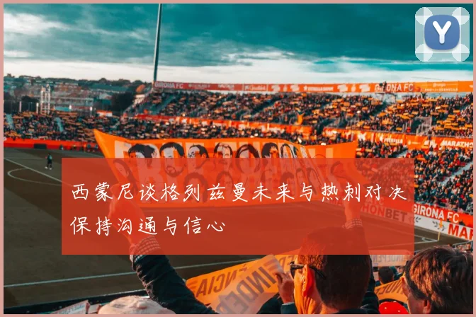 西蒙尼谈格列兹曼未来与热刺对决保持沟通与信心