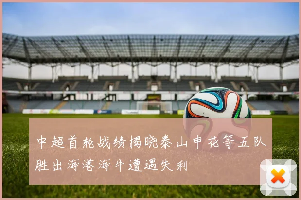中超首轮战绩揭晓泰山申花等五队胜出海港海牛遭遇失利