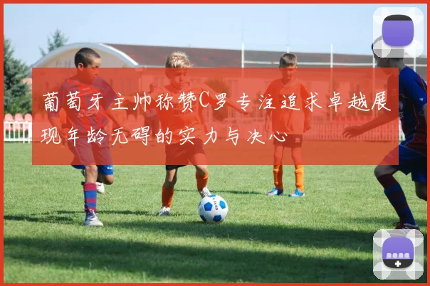 葡萄牙主帅称赞C罗专注追求卓越展现年龄无碍的实力与决心