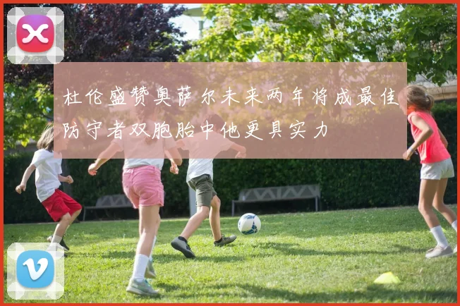 杜伦盛赞奥萨尔未来两年将成最佳防守者双胞胎中他更具实力