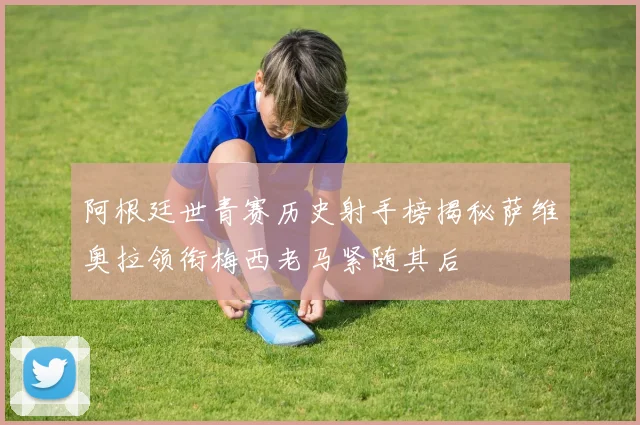 阿根廷世青赛历史射手榜揭秘萨维奥拉领衔梅西老马紧随其后