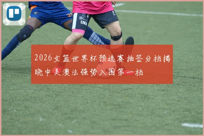 2026女篮世界杯预选赛抽签分档揭晓中美澳法强势入围第一档