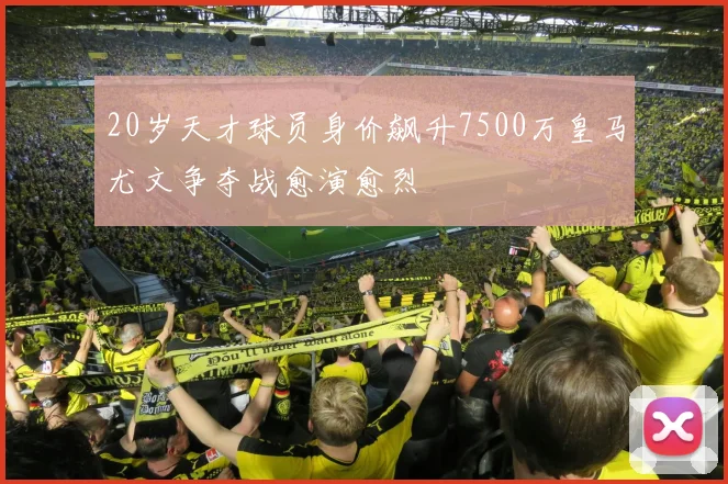 20岁天才球员身价飙升7500万皇马尤文争夺战愈演愈烈