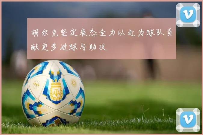 胡尔克坚定表态全力以赴为球队贡献更多进球与助攻