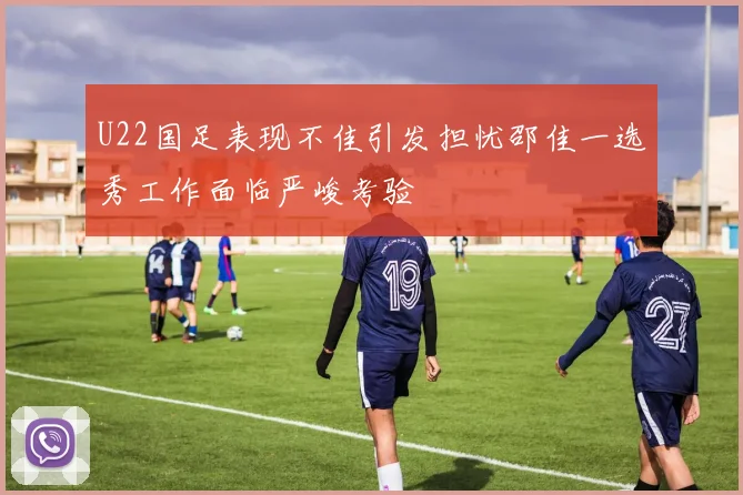U22国足表现不佳引发担忧邵佳一选秀工作面临严峻考验
