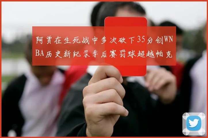 阿贾在生死战中多次砍下35分创WNBA历史新纪录季后赛罚球超越帕克荣登第五位