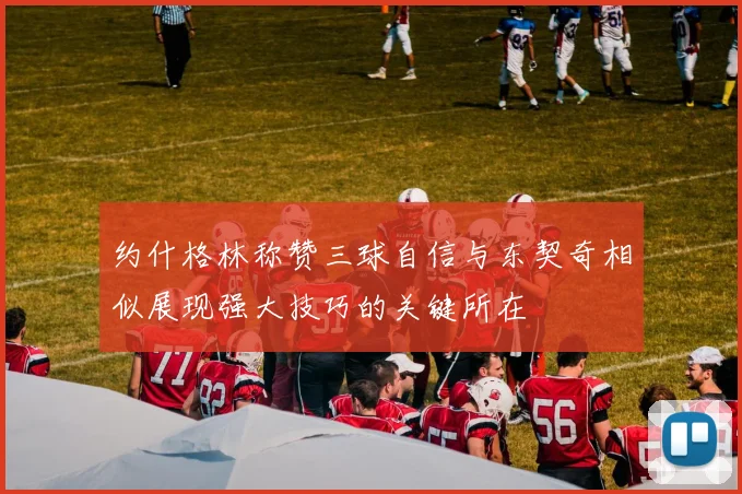 约什格林称赞三球自信与东契奇相似展现强大技巧的关键所在