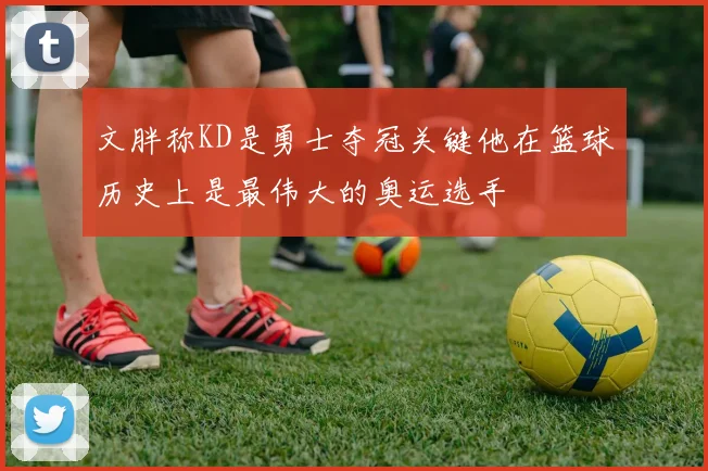 文胖称KD是勇士夺冠关键他在篮球历史上是最伟大的奥运选手