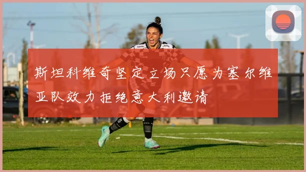 斯坦科维奇坚定立场只愿为塞尔维亚队效力拒绝意大利邀请