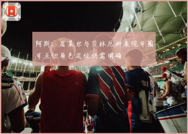 阿斯：居莱尔与贝林厄姆表现可圈可点但角色定位仍需明确