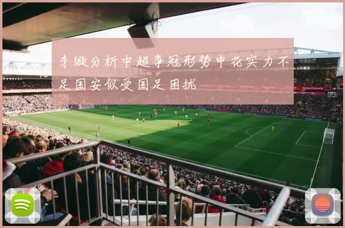 李璇分析中超争冠形势申花实力不足国安似受国足困扰