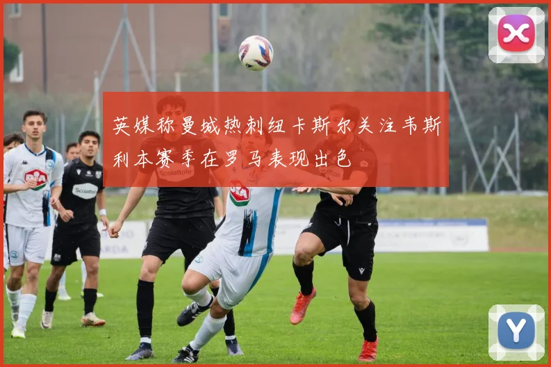 英媒称曼城热刺纽卡斯尔关注韦斯利本赛季在罗马表现出色